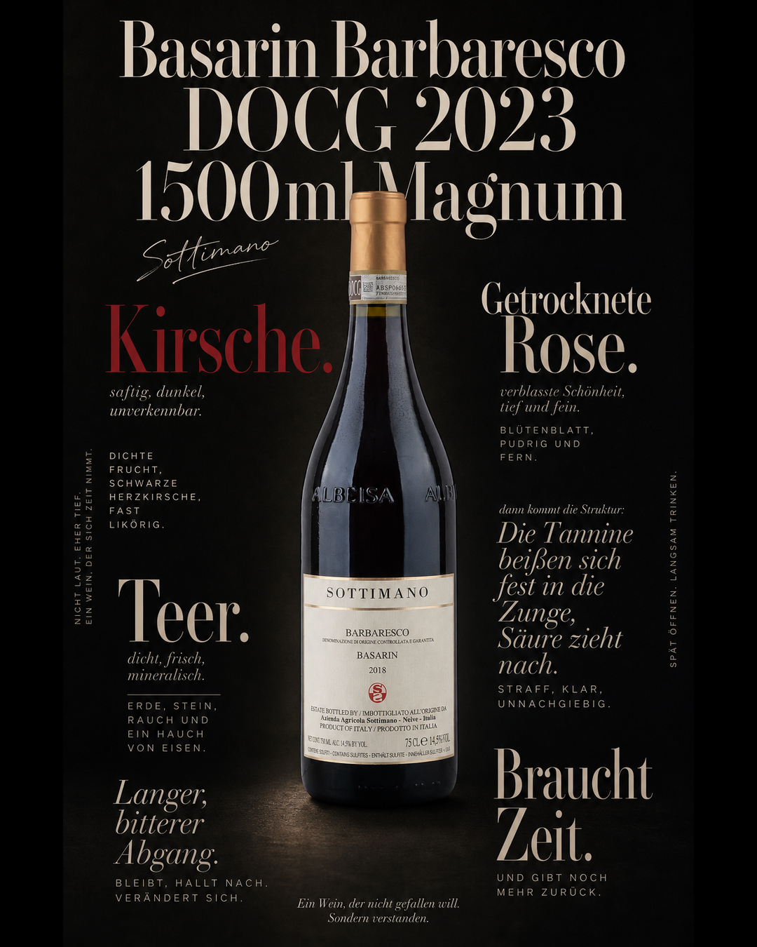 Basarin Barbaresco DOCG 2023 1500ml Magnum — Kirsche. Teer. Getrocknete Rose. Die Tannine beißen sich fest in die Zunge, Säure zieht nach. Langer, bitterer Abgang. Braucht Zeit.