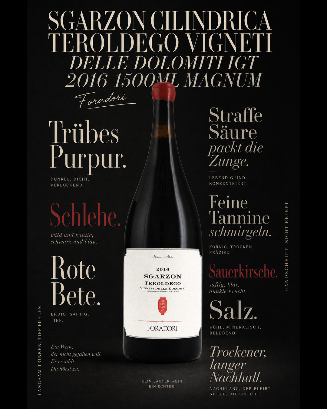 Sgarzon Cilindrica Teroldego Vigneti delle Dolomiti IGT 2016 1500ml Magnum — Trübes Purpur. Schlehe. Rote Bete. Straffe Säure packt die Zunge. Feine Tannine schmirgeln. Sauerkirsche. Salz. Trockener, langer Nachhall.