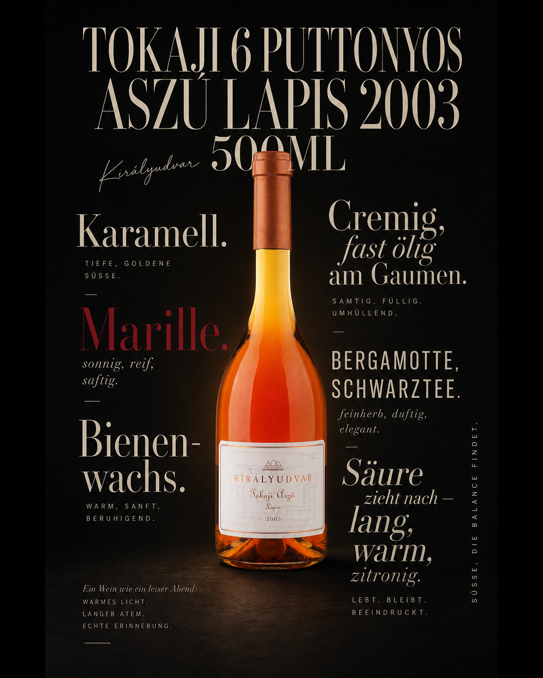 Tokaji 6 Puttonyos Aszú Lapis 2003 500ml — Karamell. Marille. Bienenwachs. Cremig, fast ölig am Gaumen. Bergamotte, Schwarztee. Säure zieht nach — lang, warm, zitronig.